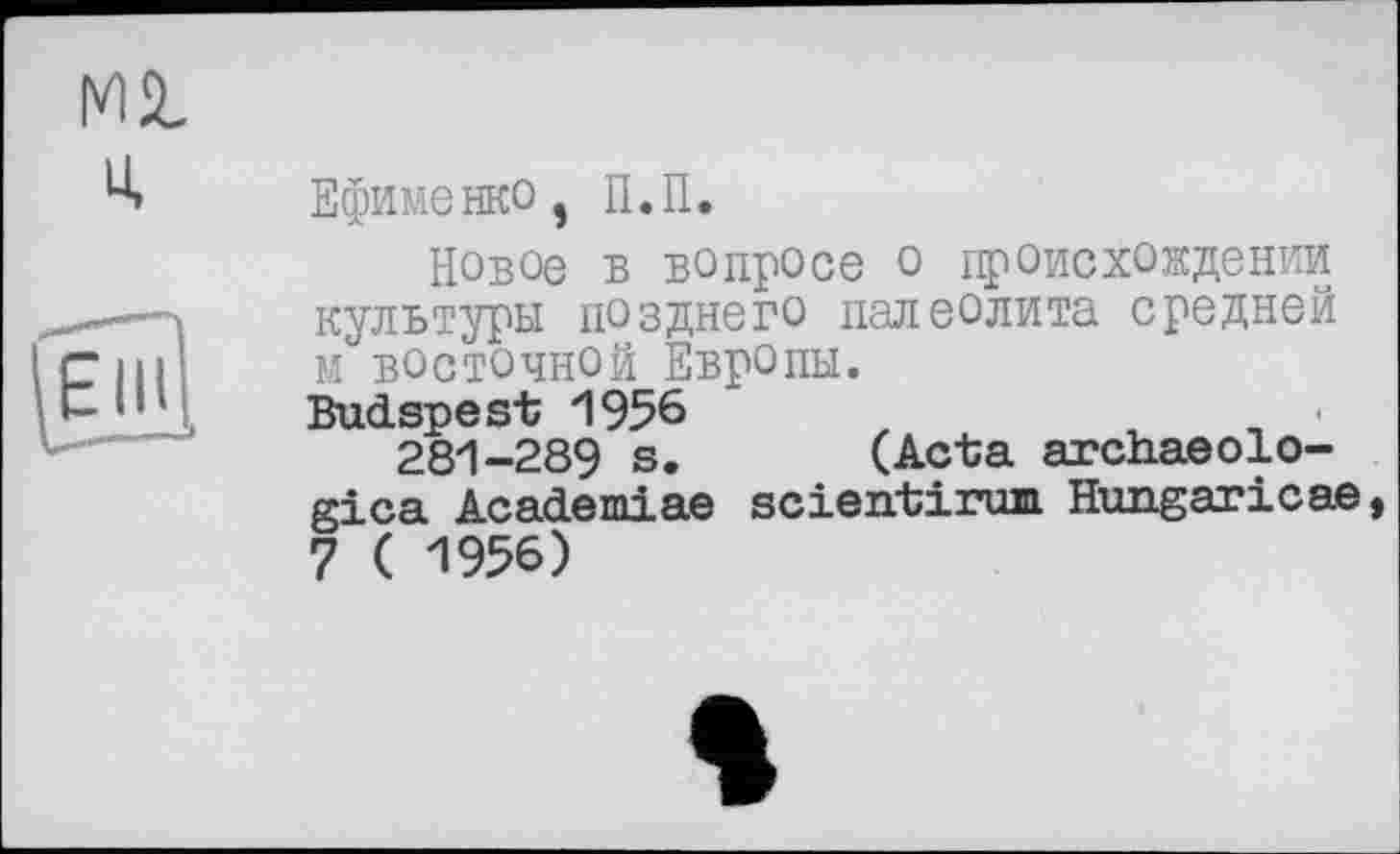 ﻿Mil
u,
Ефименко, П.П.
Новое В вопросе о происхождении культуры позднего палеолита средней М ВОСТОЧНОЙ Европы.
Budapest 1956
281-289 s. (Acta archaeolo-gica Academiae scientirum Hungaricae, 7 ( 1956)